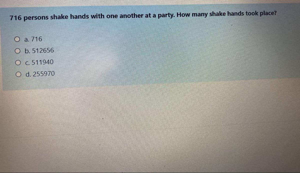 716 persons shake hands with one another at a party. How many shake hands took place?
O a. 716
O b. 512656
O c. 511940
O d. 255970
