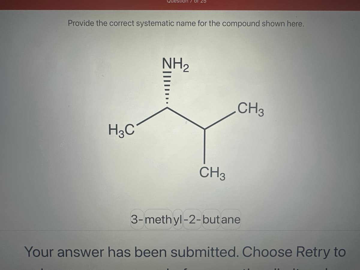 Question
Provide the correct systematic name for the compound shown here.
H3C
NH2
CH3
.CH3
3-methyl-2-butane
Your answer has been submitted. Choose Retry to