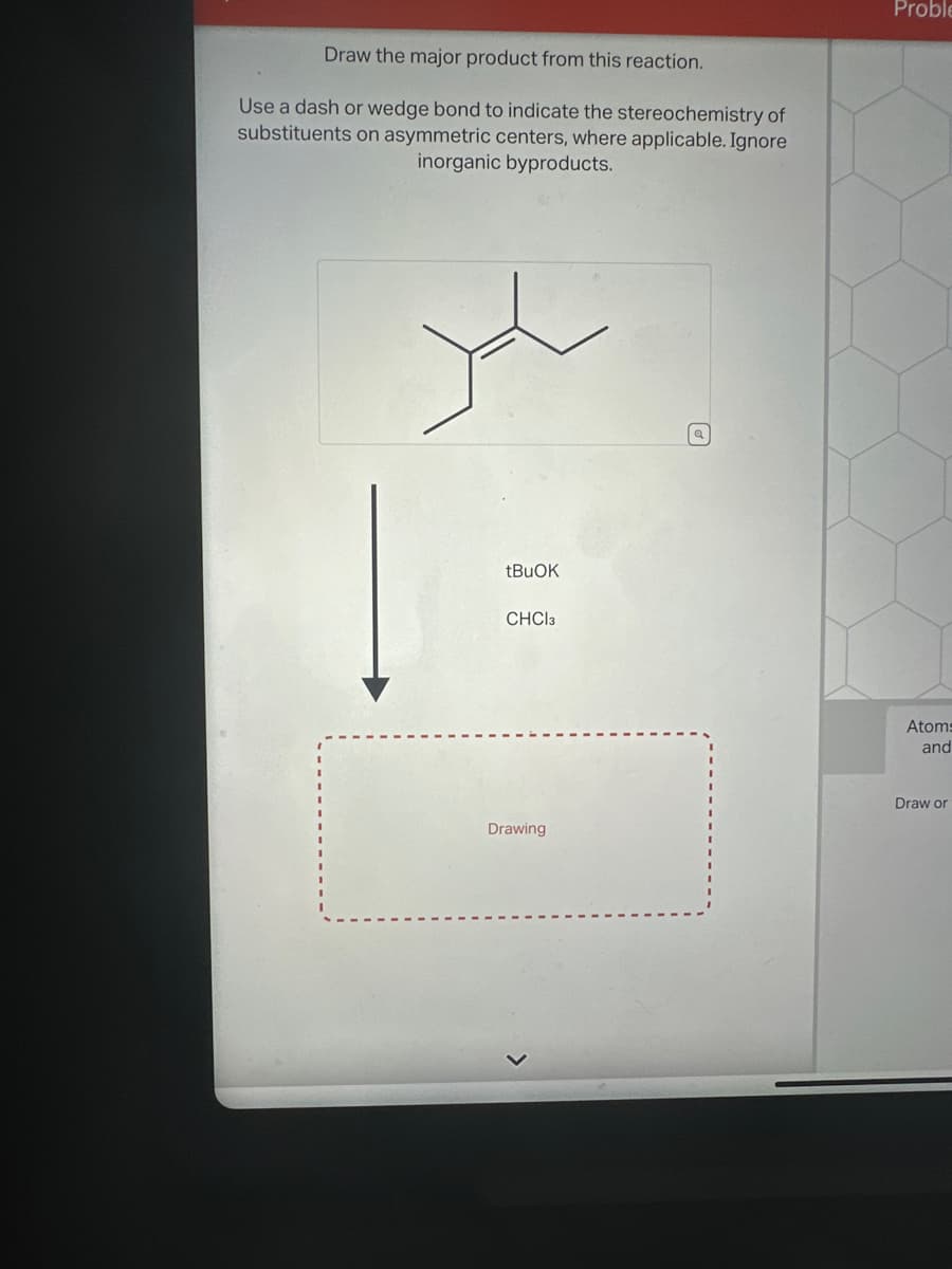 Draw the major product from this reaction.
Use a dash or wedge bond to indicate the stereochemistry of
substituents on asymmetric centers, where applicable. Ignore
inorganic byproducts.
tBuOK
CHCl3
Drawing
L
Proble
Atoms
and
Draw or