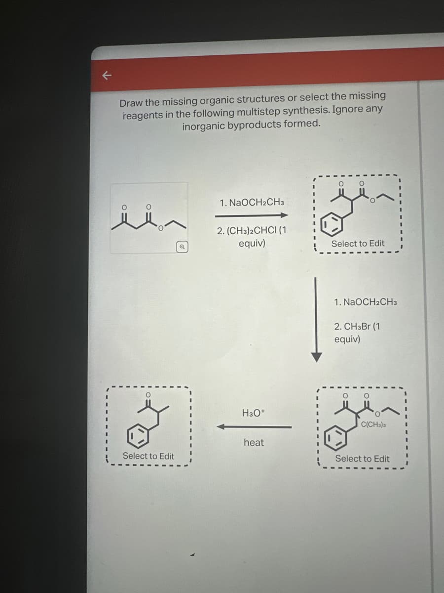 ←
Draw the missing organic structures or select the missing
reagents in the following multistep synthesis. Ignore any
inorganic byproducts formed.
1. NaOCH2CH3
2. (CH3)2CHCI (1)
equiv)
Select to Edit
1. NaOCH2CH3
2. CHзBr (1)
equiv)
о
H3O+
C(CH3)3
heat
Select to Edit
Select to Edit