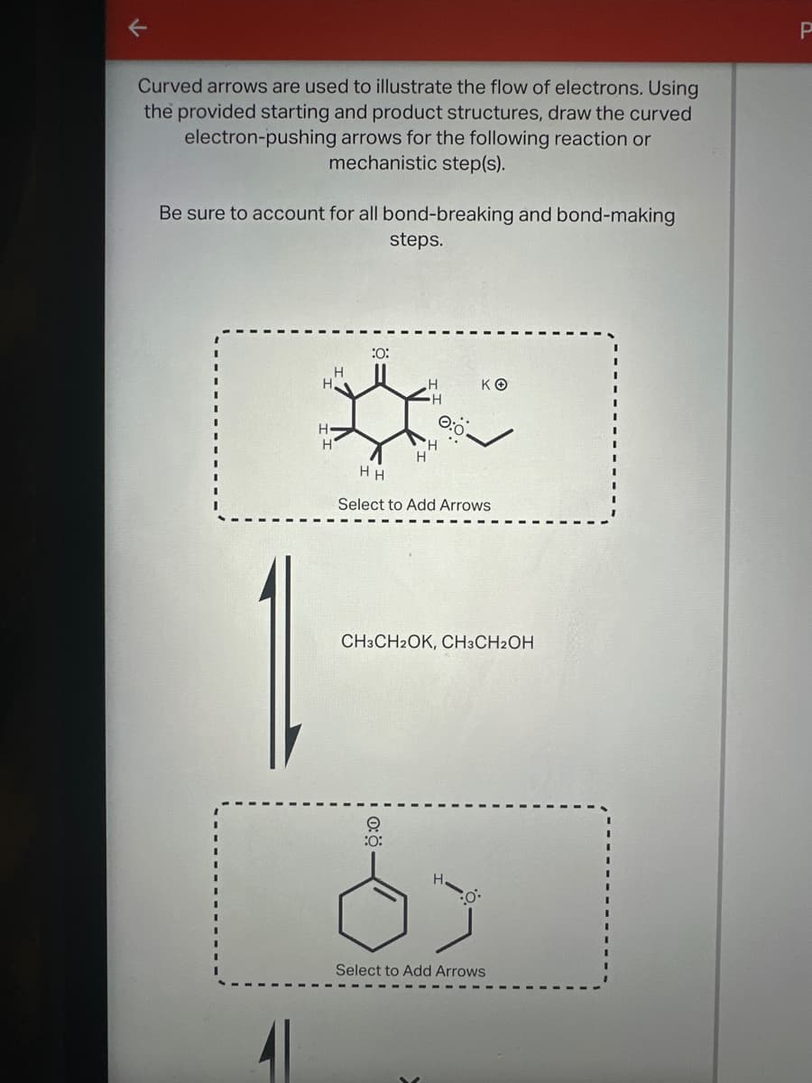 Curved arrows are used to illustrate the flow of electrons. Using
the provided starting and product structures, draw the curved
electron-pushing arrows for the following reaction or
mechanistic step(s).
Be sure to account for all bond-breaking and bond-making
steps.
P
H-
:0:
H
H
H
H
H
H
HH
ΚΘ
Select to Add Arrows
CH3CH2OK, CH3CH2OH
O
:0:
H.
Select to Add Arrows