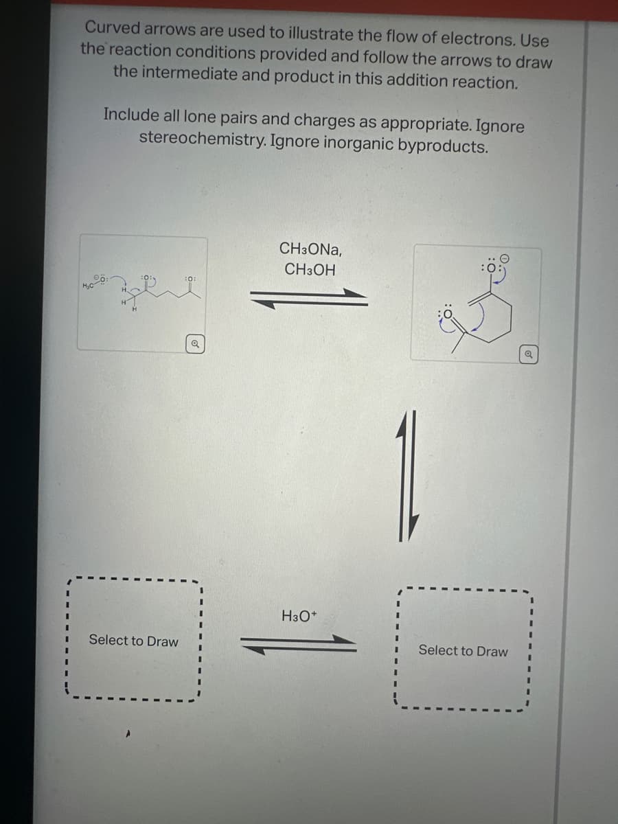 Curved arrows are used to illustrate the flow of electrons. Use
the reaction conditions provided and follow the arrows to draw
the intermediate and product in this addition reaction.
Include all lone pairs and charges as appropriate. Ignore
stereochemistry. Ignore inorganic byproducts.
CH3ONA,
CH3OH
H3O+
Select to Draw
Select to Draw
Q