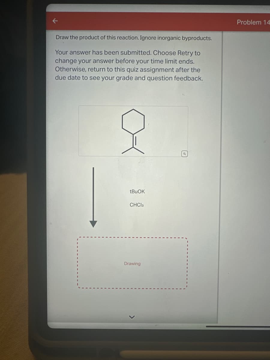 Draw the product of this reaction. Ignore inorganic byproducts.
Your answer has been submitted. Choose Retry to
change your answer before your time limit ends.
Otherwise, return to this quiz assignment after the
due date to see your grade and question feedback.
Problem 14
tBuOK
CHCl3
Drawing