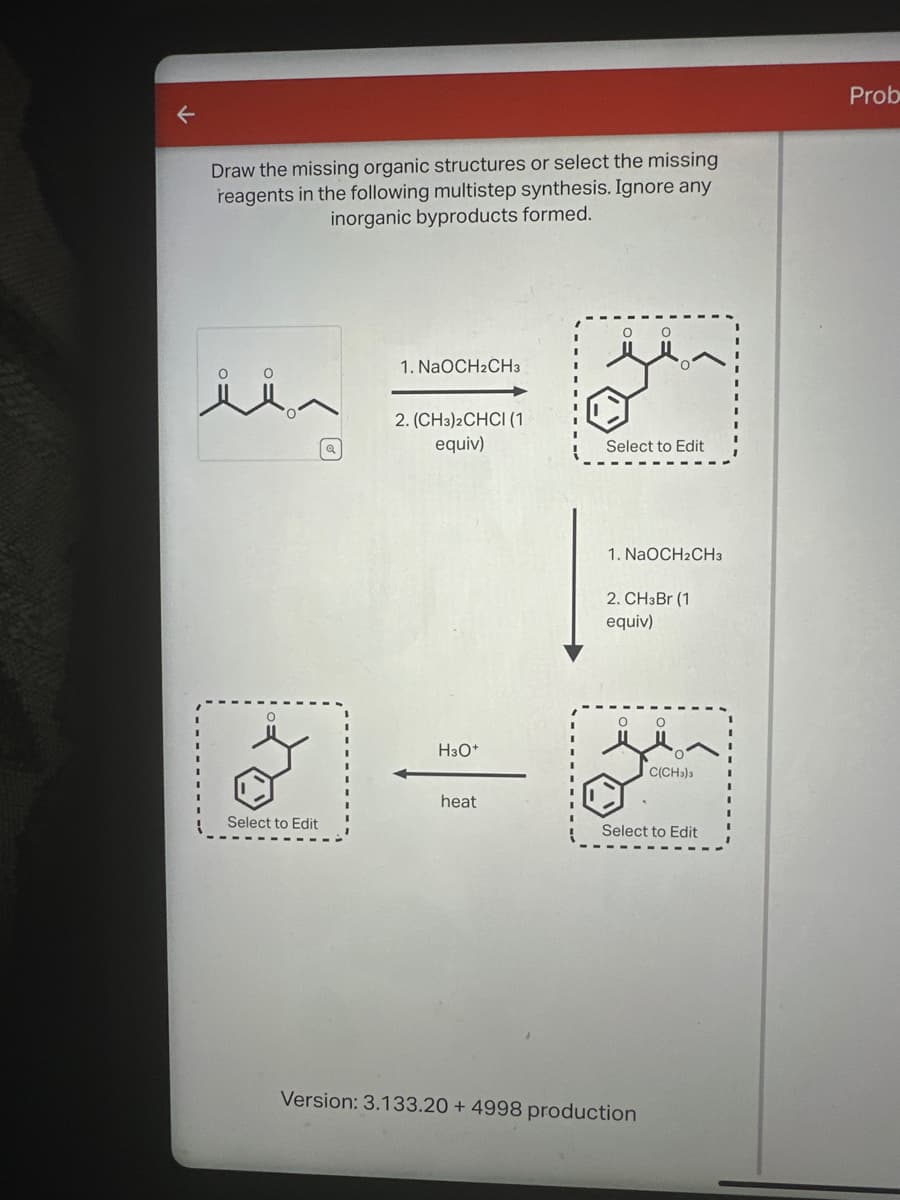Draw the missing organic structures or select the missing
reagents in the following multistep synthesis. Ignore any
inorganic byproducts formed.
1. NaOCH2CH3
2. (CH3)2CHCI (1)
equiv)
Select to Edit
1. NaOCH2CH3
2. CHзBr (1
equiv)
о
H3O+
C(CH3)3
heat
Select to Edit
Select to Edit
Version: 3.133.20+ 4998 production
Prob