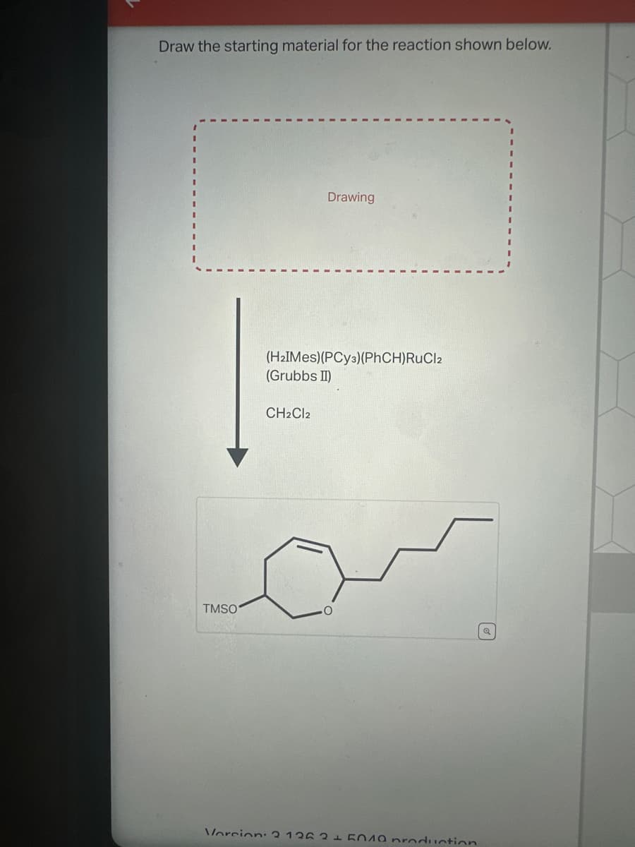 Draw the starting material for the reaction shown below.
Drawing
(HalMes)(PCya) (PhCH)RuCla
(Grubbs II)
CH2Cl2
TMSO
Q
Vorcion: 2 12 2010 production