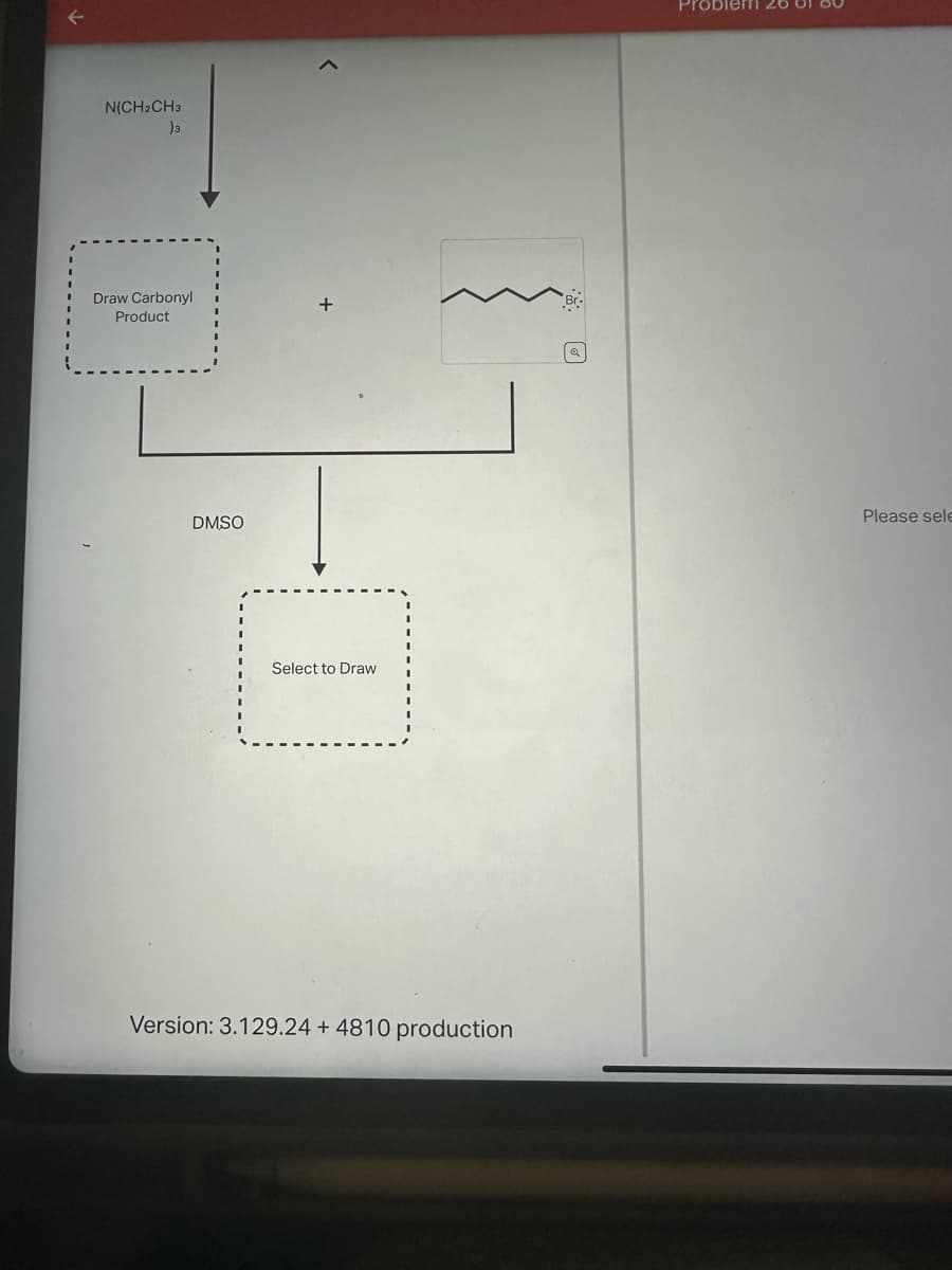 N(CH₂CH3
)3
Draw Carbonyl
Product
DMSO
<
Select to Draw
Version: 3.129.24 + 4810 production
Problem
Please sele