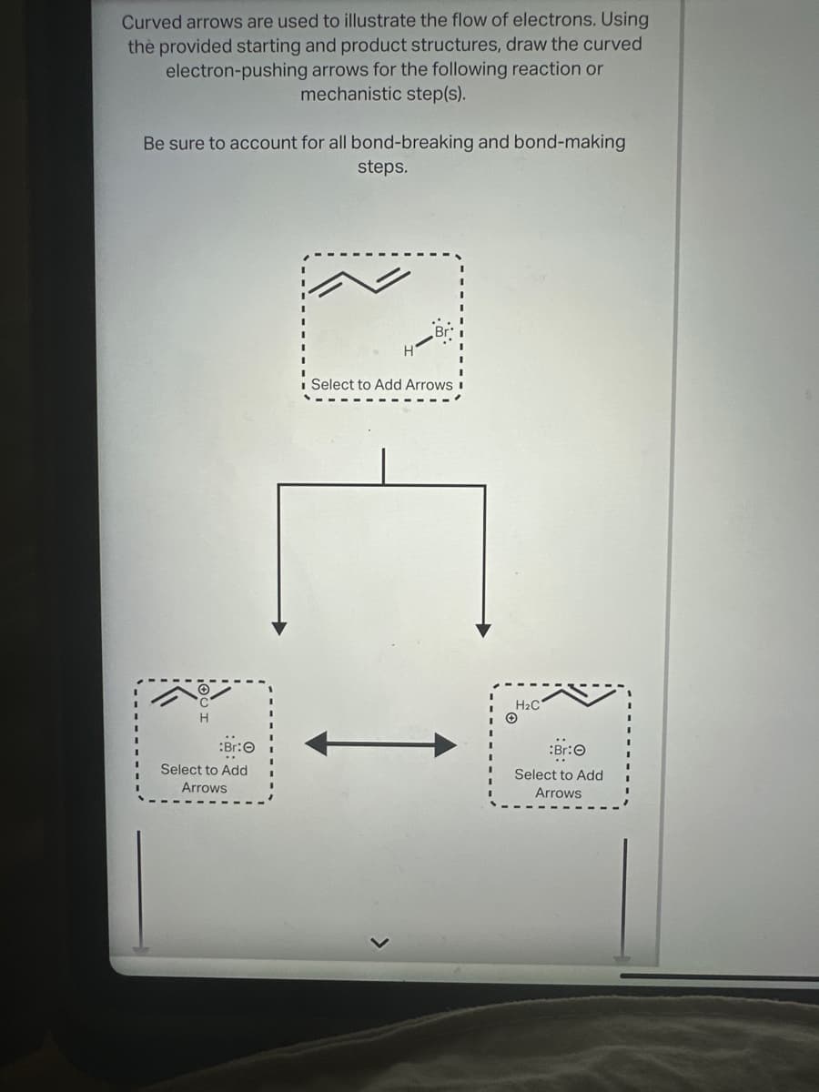 Curved arrows are used to illustrate the flow of electrons. Using
the provided starting and product structures, draw the curved
electron-pushing arrows for the following reaction or
mechanistic step(s).
Be sure to account for all bond-breaking and bond-making
steps.
:Br:O
Select to Add
Arrows
☐☐☐
Select to Add Arrows
©
H2C
Br:O
Select to Add
Arrows