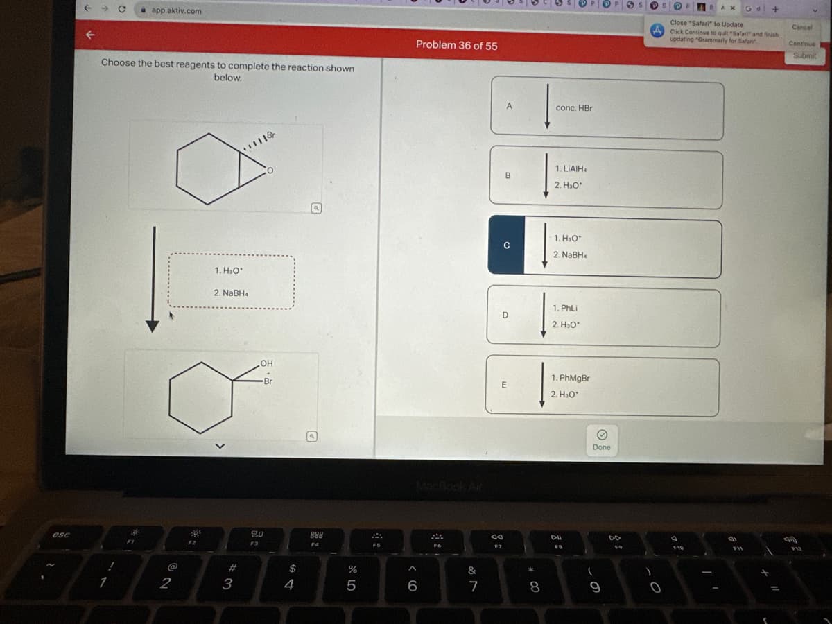 esc
F
←
Choose the best reagents to complete the reaction shown
below.
1
app.aktiv.com
FI
@
2
38
F2
1. H₂O*
2. NaBH4
#
3
1118
O
OH
Br
80
F3
$
4
000
808
F4
%
5
FS
Problem 36 of 55
A
6
F6
&
7
T
A
B
aa
F7
с
D
E
*
8
conc. HBr
1. LIAIH4
2. H₂O*
1.H₂O*
2. NaBH₁
1. PhLi
2. H₂O*
1. PhMgBr
2. H₂O*
DII
FB
9
Done
(
9
DD
F9
3 S
S
0
BAX
F10
Close "Safari" to Update
A Click Continue to quit "Safari" and finish
updating "Grammarly for Safari
Gd
(
+
+
Cancel
Continue
Submit
(0)