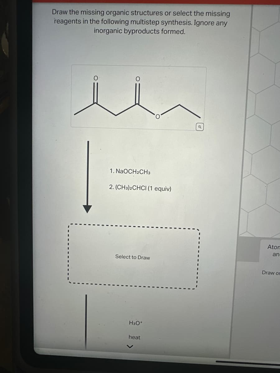 Draw the missing organic structures or select the missing
reagents in the following multistep synthesis. Ignore any
inorganic byproducts formed.
1. NaOCH2CH3
2. (CH3)2CHCI (1 equiv)
Select to Draw
H3O+
heat
Q
Aton
an
Draw or