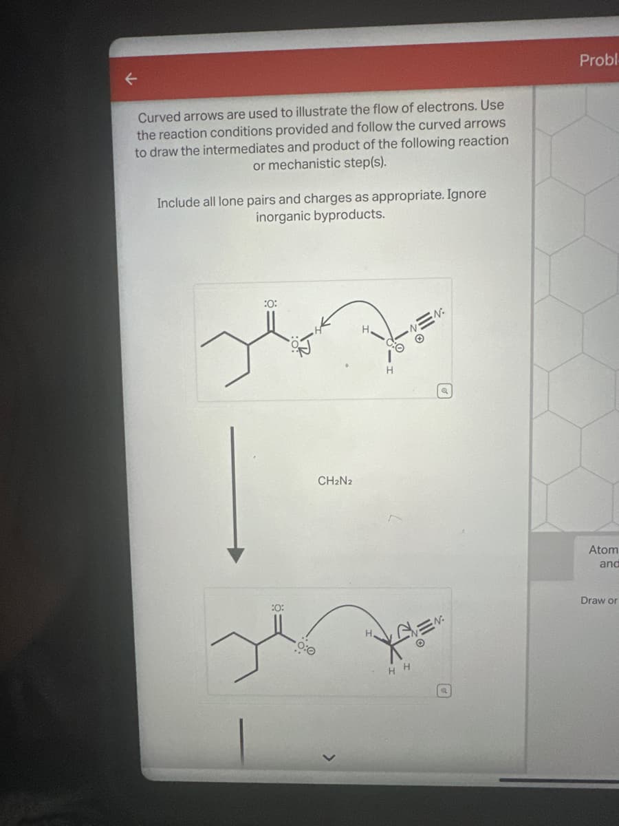 Curved arrows are used to illustrate the flow of electrons. Use
the reaction conditions provided and follow the curved arrows
to draw the intermediates and product of the following reaction
or mechanistic step(s).
Include all lone pairs and charges as appropriate. Ignore
inorganic byproducts.
:0:
:0:
CH₂N2
NEN
HH
N.
Q
LAVEN
Probl
Atom
and
Draw or