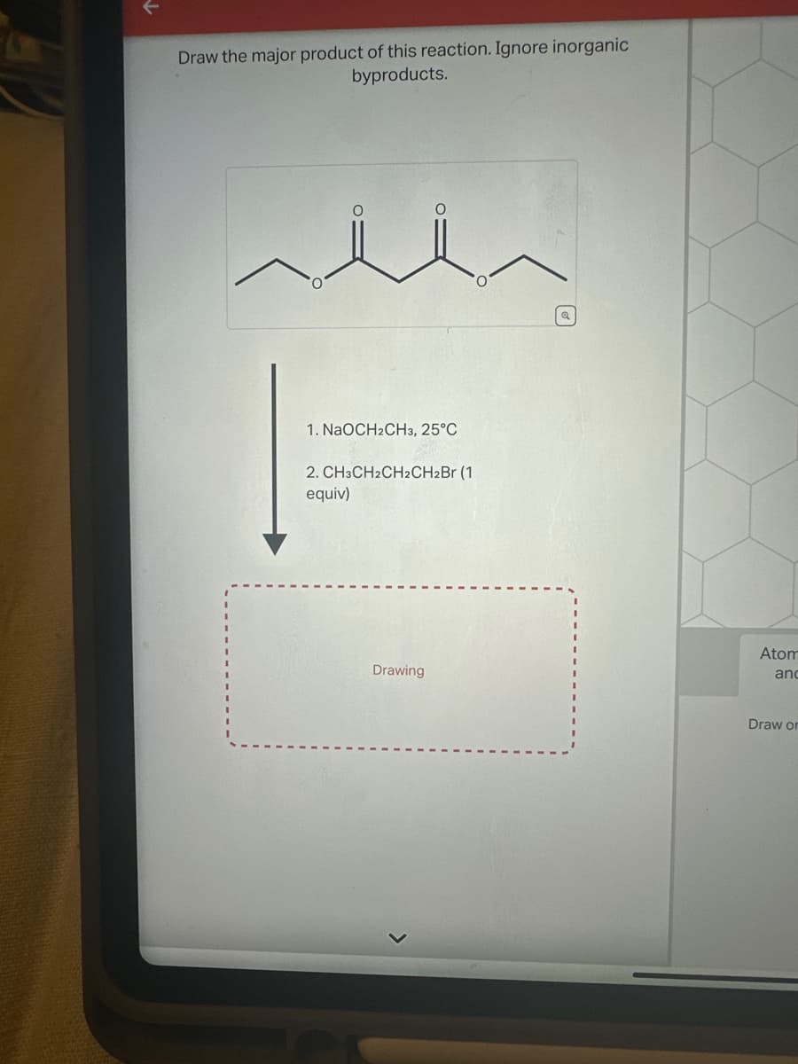 ↓
Draw the major product of this reaction. Ignore inorganic
byproducts.
1. NaOCH2CH3, 25°C
2. CH3CH2CH2CH2Br (1
equiv)
Drawing
Q
Atom
and
Draw or