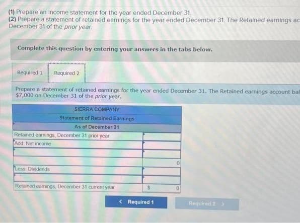 (1) Prepare an income statement for the year ended December 31.
(2) Prepare a statement of retained earnings for the year ended December 31. The Retained earnings ac
December 31 of the prior year.
Complete this question by entering your answers in the tabs below.
Required 1 Required 2
Prepare a statement of retained earnings for the year ended December 31. The Retained earnings account bal
$7,000 on December 31 of the prior year.
SIERRA COMPANY
Statement of Retained Earnings
As of December 31
Retained earnings, December 31 prior year
Add: Net income
Less Dividends
Retained earnings, December 31 current year
$
< Required 1
0
Required 2 >