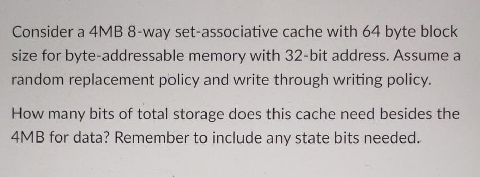 Consider a 4MB 8-way set-associative cache with 64 byte block
size for byte-addressable memory with 32-bit address. Assume a
random replacement policy and write through writing policy.
How many bits of total storage does this cache need besides the
4MB for data? Remember to include any state bits needed.