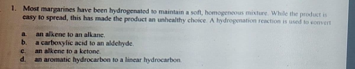 1. Most margarines have been hydrogenated to maintain a soft, homogeneous mixture. While the product is
easy to spread, this has made the product an unhealthy choice. A hydrogenation reaction is used to convert
an alkene to an alkane.
a carboxylic acid to an aldehyde.
an alkene to a ketone
an aromatic hydrocarbon to a linear hydrocarbon