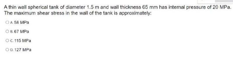 A thin wall spherical tank of diameter 1.5 m and wall thickness 65 mm has internal pressure of 20 MPa.
The maximum shear stress in the wall of the tank is approximately:
OA 58 MPa
OB. 67 MPa
OC 115 MPa
OD. 127 MPa
