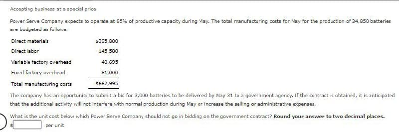 Accepting business at a special price
Power Serve Company expects to operate at 85% of productive capacity during May. The total manufacturing costs for May for the production of 34,850 batteries
are budgeted as follows:
Direct materials
Direct labor
$395,800
145,500
Variable factory overhead
40,695
Fixed factory overhead
Total manufacturing costs
81,000
$662,995
The company has an opportunity to submit a bid for 3,000 batteries to be delivered by May 31 to a government agency. If the contract is obtained, it is anticipated
that the additional activity will not interfere with normal production during May or increase the selling or administrative expenses.
What is the unit cost below which Power Serve Company should not go in bidding on the government contract? Round your answer to two decimal places.
per unit