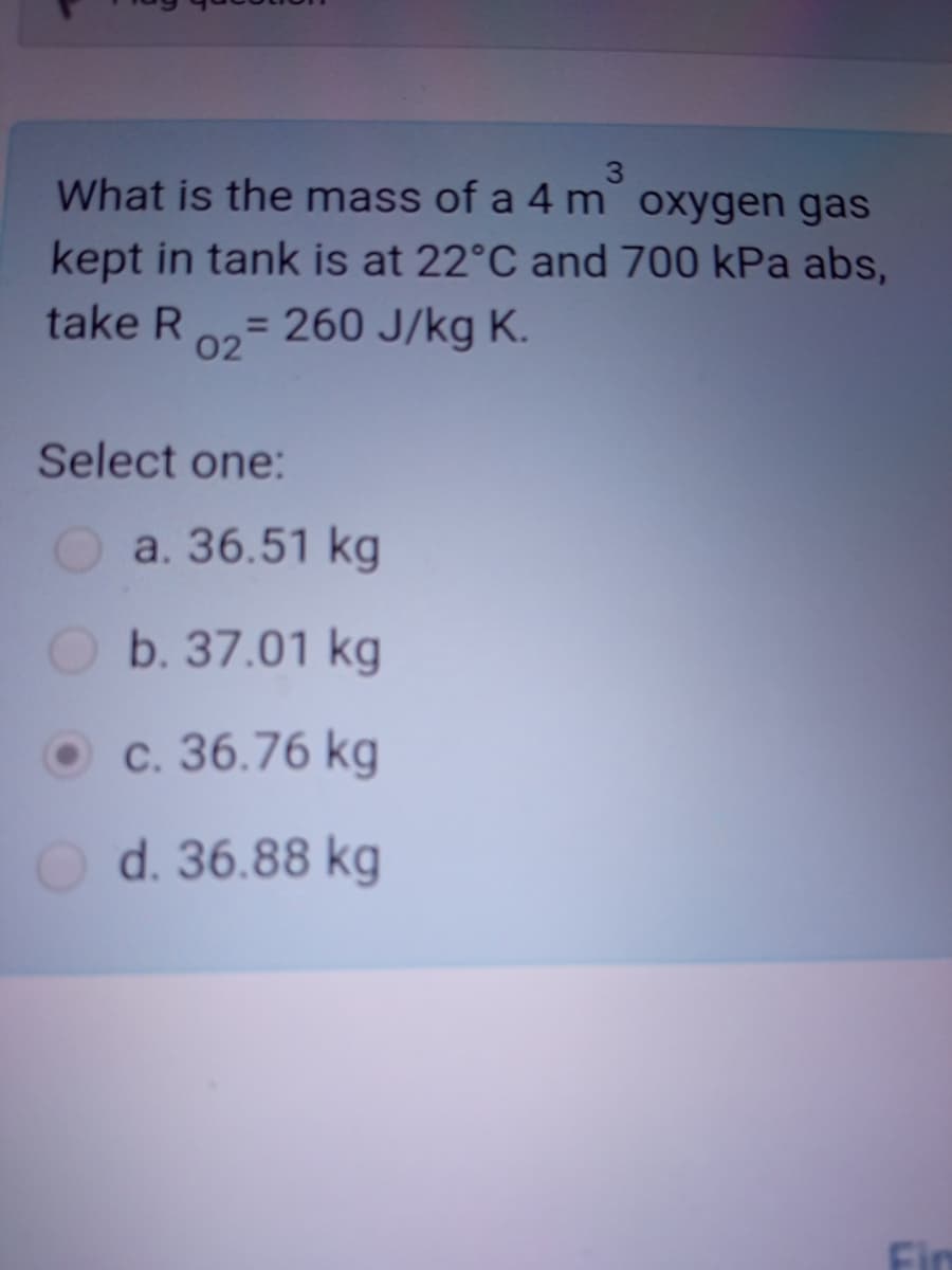 3
What is the mass of a 4 m oxygen gas
kept in tank is at 22°C and 700 kPa abs,
= 260 J/kg K.
take R
02
Select one:
Oa. 36.51 kg
b. 37.01 kg
c. 36.76 kg
d. 36.88 kg
Fin
