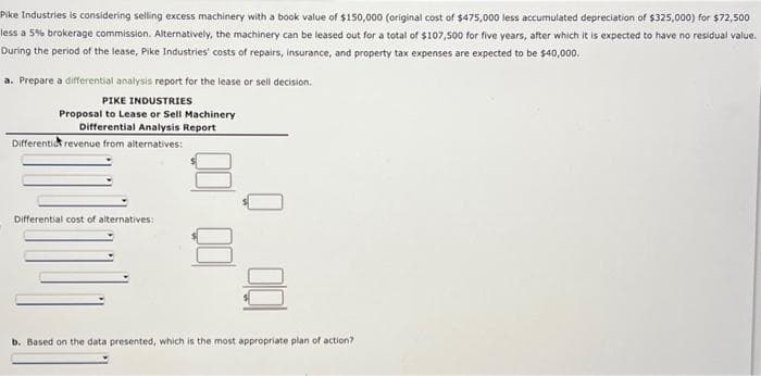 Pike Industries is considering selling excess machinery with a book value of $150,000 (original cost of $475,000 less accumulated depreciation of $325,000) for $72,500
less a 5% brokerage commission. Alternatively, the machinery can be leased out for a total of $107,500 for five years, after which it is expected to have no residual value.
During the period of the lease, Pike Industries' costs of repairs, insurance, and property tax expenses are expected to be $40,000.
a. Prepare a differential analysis report for the lease or sell decision.
PIKE INDUSTRIES
Proposal to Lease or Sell Machinery
Differential Analysis Report
Differenti revenue from alternatives:
Differential cost of alternatives:
b. Based on the data presented, which is the most appropriate plan of action?