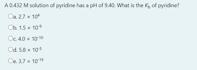 A 0.432 M solution of pyridine has a pH of 9.40. What is the K, of pyridine?
Oa. 2.7 x 104
Ob. 1.5 x 10-9
Oc. 4.0 x 10-10
Od. 5.8 x 10:5
Oe. 3.7 x 1019
