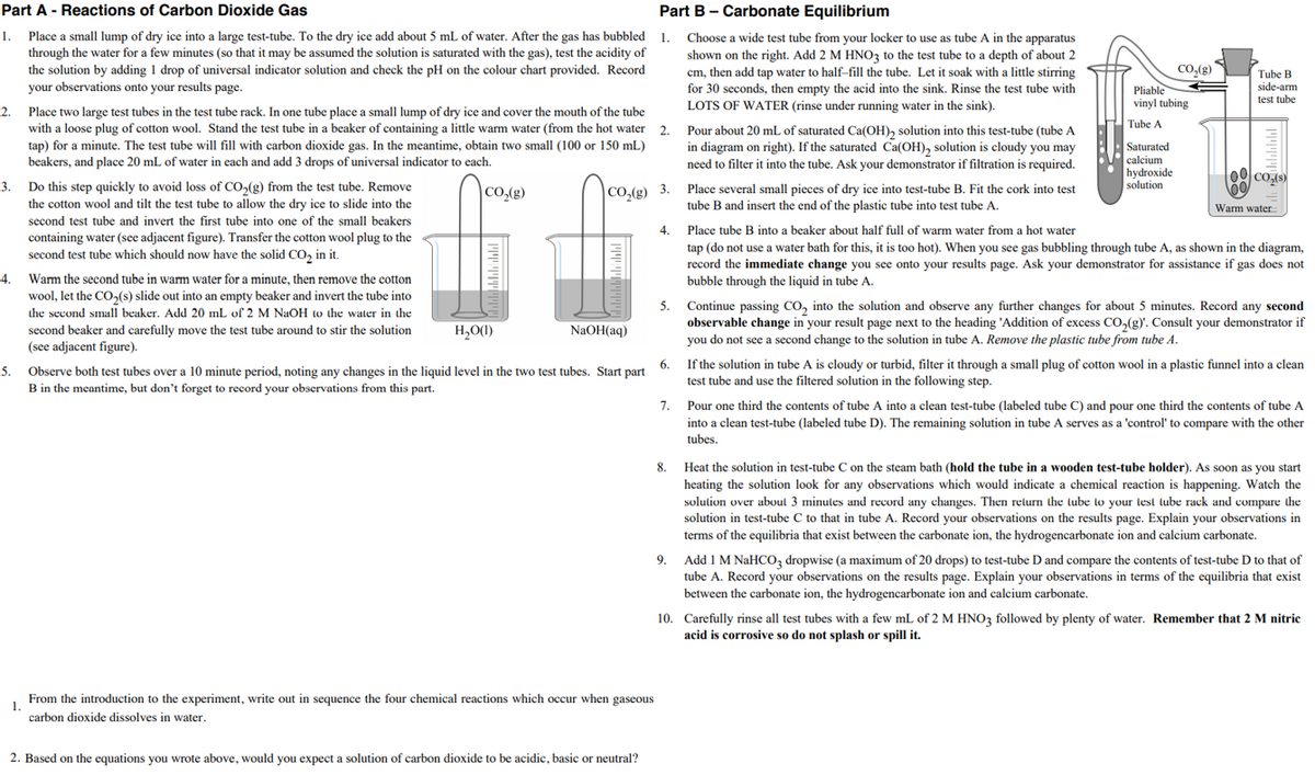 Part A - Reactions of Carbon Dioxide Gas
Part B - Carbonate Equilibrium
1.
Place a small lump of dry ice into a large test-tube. To the dry ice add about 5 mL of water. After the gas has bubbled 1.
through the water for a few minutes (so that it may be assumed the solution is saturated with the gas), test the acidity of
the solution by adding 1 drop of universal indicator solution and check the pH on the colour chart provided. Record
your observations onto your results page.
Choose a wide test tube from your locker to use as tube A in the apparatus
shown on the right. Add 2 M HNO3 to the test tube to a depth of about 2
cm, then add tap water to half-fill the tube. Let it soak with a little stirring
for 30 seconds, then empty the acid into the sink. Rinse the test tube with
LOTS OF WATER (rinse under running water in the sink).
Co,(g)
Pliable
vinyl tubing
Tube B
side-arm
test tube
Place two large test tubes in the test tube rack. In one tube place a small lump of dry ice and cover the mouth of the tube
with a loose plug of cotton wool. Stand the test tube in a beaker of containing a little warm water (from the hot water 2.
tap) for a minute. The test tube will fill with carbon dioxide gas. In the meantime, obtain two small (100 or 150 mL)
beakers, and place 20 mL of water in each and add 3 drops of universal indicator to each.
2.
Tube A
Pour about 20 mL of saturated Ca(OH), solution into this test-tube (tube A
in diagram on right). If the saturated Ca(OH), solution is cloudy you may
need to filter it into the tube. Ask your demonstrator if filtration is required.
Saturated
calcium
hydroxide
solution
3.
Do this step quickly to avoid loss of CO,(g) from the test tube. Remove
Place several small pieces of dry ice into test-tube B. Fit the cork into test
CO,(g)
|CO,(g) 3.
the cotton wool and tilt the test tube to allow the dry ice to slide into the
tube B and insert the end of the plastic tube into test tube A.
Warm water
second test tube and invert the first tube into one of the small beakers
4.
Place tube B into a beaker about half full of warm water from a hot water
containing water (see adjacent figure). Transfer the cotton wool plug to the
second test tube which should now have the solid CO, in it.
tap (do not use a water bath for this, it is too hot). When you see gas bubbling through tube A, as shown in the diagram,
record the immediate change you see onto your results page. Ask your demonstrator for assistance if gas does not
bubble through the liquid in tube A.
4.
Warm the second tube in warm water for a minute, then remove the cotton
wool, let the CO,(s) slide out into an empty beaker and invert the tube into
Continue passing CO, into the solution and observe any further changes for about 5 minutes. Record any second
observable change in your result page next to the heading 'Addition of excess CO,(g). Consult your demonstrator if
you do not see a second change to the solution in tube A. Remove the plastic tube from tube A.
5.
the second small beaker. Add 20 mL of 2 M NaOH to the water in the
second beaker and carefully move the test tube around to stir the solution
(see adjacent figure).
H,O(1)
NAOH(aq)
6.
If the solution in tube A is cloudy or turbid, filter it through a small plug of cotton wool in a plastic funnel into a clean
5.
Observe both test tubes over a 10 minute period, noting any changes in the liquid level in the two test tubes. Start part
B in the meantime, but don't forget to record your observations from this part.
test tube and use the filtered solution in the following step.
7.
Pour one third the contents of tube A into a clean test-tube (labeled tube C) and pour one third the contents of tube A
into a clean test-tube (labeled tube D). The remaining solution in tube A serves as a 'control' to compare with the other
tubes.
8.
Heat the solution in test-tube C on the steam bath (hold the tube in a wooden test-tube holder). As soon as you start
heating the solution look for any observations which would indicate a chemical reaction is happening. Watch the
solution over aboul 3 minules and record any changes. Then relurn the tube to your lest lube rack and compare the
solution in test-tube C to that in tube A. Record your observations on the results page. Explain your observations in
terms of the equilibria that exist between the carbonate ion, the hydrogencarbonate ion and calcium carbonate.
Add 1 M NaHCO, dropwise (a maximum of 20 drops) to test-tube D and compare the contents of test-tube D to that of
tube A. Record your observations on the results page. Explain your observations in terms of the equilibria that exist
9.
between the carbonate ion, the hydrogencarbonate ion and calcium carbonate.
10. Carefully rinse all test tubes with a few mL of 2 M HNO3 followed by plenty of water. Remember that 2 M nitric
acid is corrosive so do not splash or spill it.
From the introduction to the experiment, write out in sequence the four chemical reactions which occur when gaseous
1.
carbon dioxide dissolves in water.
2. Based on the equations you wrote above, would you expect a solution of carbon dioxide to be acidic, basic or neutral?
