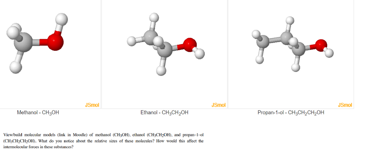 JSmol
JSmol
JSmol
Methanol - CH3OH
Ethanol - CH3CH2OH
Propan-1-ol - CH3CH2CH2OH
View/build molecular models (link in Moodle) of methanol (CH3OH), ethanol (CH3CH2OH), and propan-1-ol
(CH3CH2CH2OH). What do you notice about the relative sizes of these molecules? How would this affect the
intermolecular forces in these substances?
