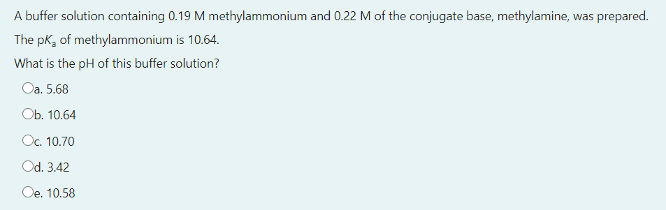 A buffer solution containing 0.19 M methylammonium and 0.22 M of the conjugate base, methylamine, was prepared.
The pka of methylammonium is 10.64.
What is the pH of this buffer solution?
Oa. 5.68
Оb. 10.64
Oc. 10.70
Od. 3.42
Oe. 10.58
