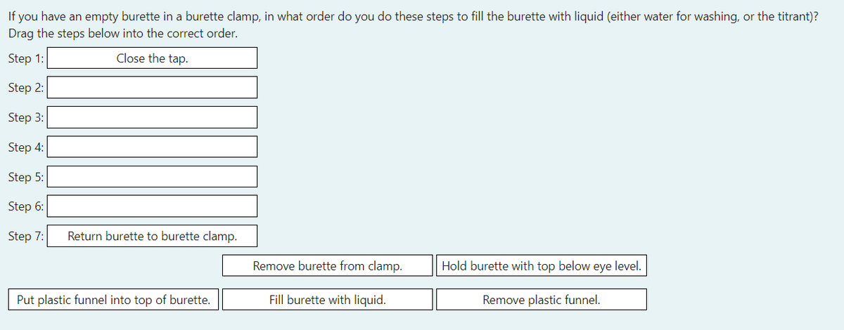 If you have an empty burette in a burette clamp, in what order do you do these steps to fill the burette with liquid (either water for washing, or the titrant)?
Drag the steps below into the correct order.
Step 1:
Close the tap.
Step 2:
Step 3:
Step 4:
Step 5:
Step 6:
Step 7:
Return burette to burette clamp.
Remove burette from clamp.
Hold burette with top below eye level.
Put plastic funnel into top of burette.
Fill burette with liquid.
Remove plastic funnel.
