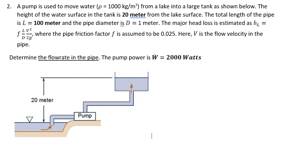 2. A pump is used to move water (p = 1000 kg/m³) from a lake into a large tank as shown below. The
height of the water surface in the tank is 20 meter from the lake surface. The total length of the pipe
is L = 100 meter and the pipe diameter is D = 1 meter. The major head loss is estimated as h =
LV2
where the pipe friction factor f is assumed to be 0.025. Here, V is the flow velocity in the
f=
D 2g
pipe.
Determine the flowrate in the pipe. The pump power is W = 2000 Watts
20 meter
Pump