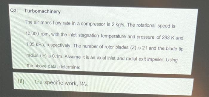 Q3: Turbomachinery
The air mass flow rate in a compressor is 2 kg/s. The rotational speed is
10,000 rpm, with the inlet stagnation temperature and pressure of 293 K and
1.05 kPa, respectively. The number of rotor blades (Z) is 21 and the blade tip
radius (r2) is 0.1m. Assume it is an axial inlet and radial exit impeller. Using
the above data, determine:
the specific work, We.

