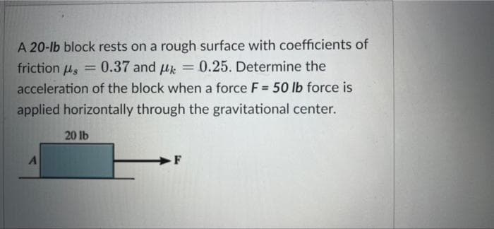 s
A 20-lb block rests on a rough surface with coefficients of
friction = 0.37 and k = 0.25. Determine the
acceleration of the block when a force F = 50 lb force is
applied horizontally through the gravitational center.
20 lb
A
F