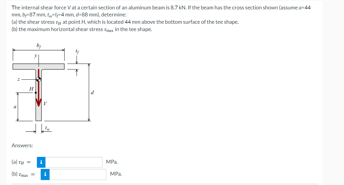 The internal shear force V at a certain section of an aluminum beam is 8.7 kN. If the beam has the cross section shown (assume a=44
mm, b=87 mm, tw=t=4 mm, d=88 mm), determine:
(a) the shear stress ty at point H, which is located 44 mm above the bottom surface of the tee shape.
(b) the maximum horizontal shear stress Tmax in the tee shape.
bf
H
a
Answers:
(а) тн —
i
MPa.
(Б) тmах —
i
MРа.
