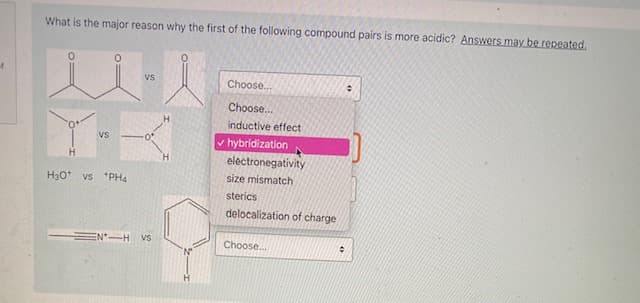 What is the major reason why the first of the following compound pairs is more acidic? Answers may be repeated,
Vs
Choose..
Choose.
inductive effect
VS
v hybridization
electronegativity
H30*
vs *PH4
size mismatch
sterics
delocalization of charge
EN-H vs
Choose.
