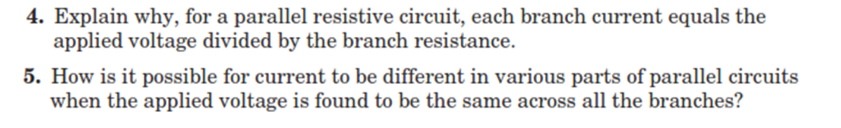 4. Explain why, for a parallel resistive circuit, each branch current equals the
applied voltage divided by the branch resistance.
5. How is it possible for current to be different in various parts of parallel circuits
when the applied voltage is found to be the same across all the branches?