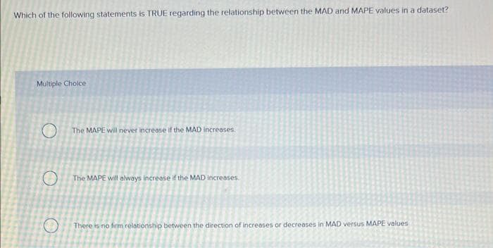 Which of the following statements is TRUE regarding the relationship between the MAD and MAPE values in a dataset?
Multiple Choice
O
O
The MAPE will never increase if the MAD increases.
The MAPE will always increase if the MAD increases.
There is no firm relationship between the direction of increases or decreases in MAD versus MAPE values