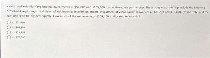 Xavier and Yolanda have original investments of $52,800 and $109,800, respectively, in a partnership. The articles of partnership include the following
provisions regarding the division of net income: interest on original investment at 20%; salary allowances of $25,200 and $32,000, respectively; and the
remainder to be divided equally. How much of the net income of $109,400 is allocated to Yolanda?
Oa. $21,960
b. $63,800
c. $53,960
d $76,560