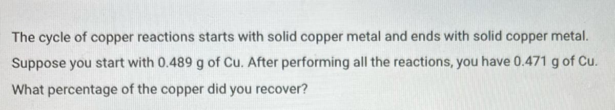 The cycle of copper reactions starts with solid copper metal and ends with solid copper metal.
Suppose you start with 0.489 g of Cu. After performing all the reactions, you have 0.471 g of Cu.
What percentage of the copper did you recover?