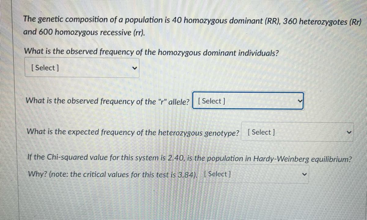 The genetic composition of a population is 40 homozygous dominant (RR), 360 heterozygotes (Rr)
and 600 homozygous recessive (rr).
What is the observed frequency of the homozygous dominant individuals?
[ Select]
What is the observed frequency of the "r" allele? [ Select ]
What is the expected frequency of the heterozygous genotype? [ Select ]
If the Chi-squared value for this system is 2.40, is the population in Hardy-Weinberg equilibrium?
Why? (note: the critical values for this test is 3.84), [Select ]
