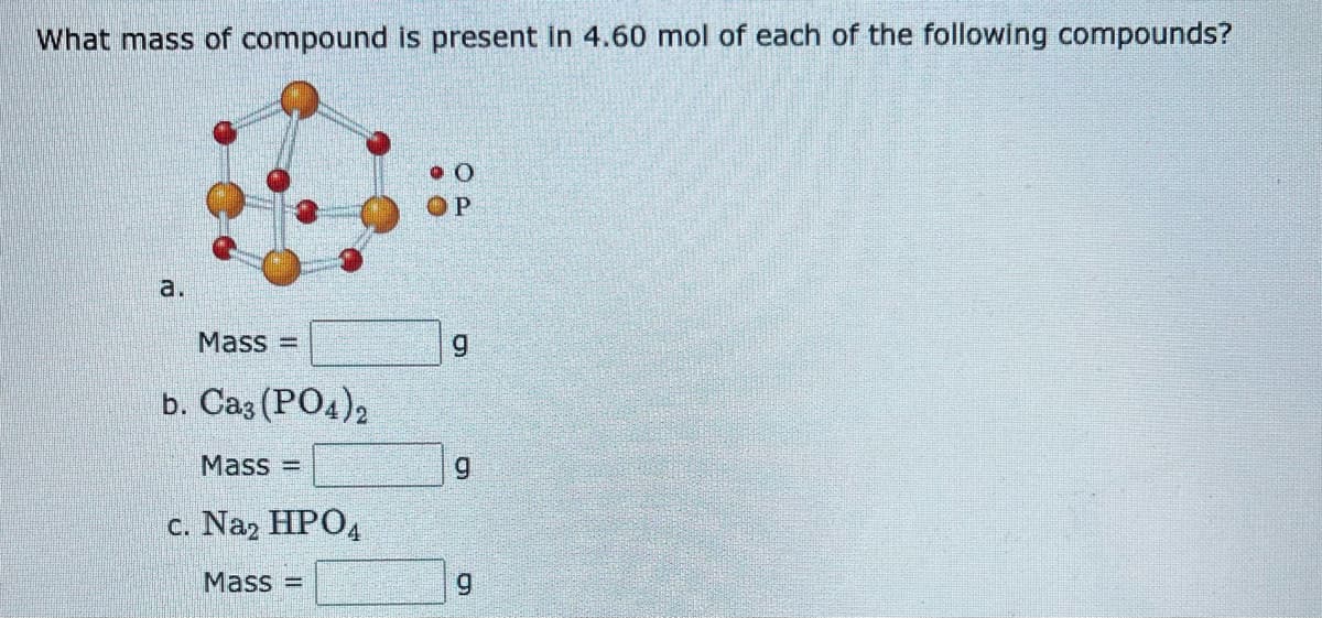 What mass of compound is present in 4.60 mol of each of the following compounds?
a.
Mass=
b. Ca3(PO4)2
Mass
c. Na2 HPO4
Mass=
O
P
g
9