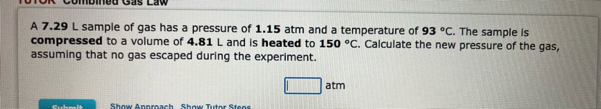 A 7.29 L sample of gas has a pressure of 1.15 atm and a temperature of 93 °C. The sample is
compressed to a volume of 4.81 L and is heated to 150 °C. Calculate the new pressure of the gas,
assuming that no gas escaped during the experiment.
Submit
Show Approach Show Tutor Stens
atm