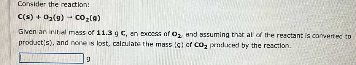 Consider the reaction:
C(s) + O₂(g) → CO₂(g)
Given an initial mass of 11.3 g C, an excess of O2, and assuming that all of the reactant is converted to
product(s), and none is lost, calculate the mass (g) of CO₂ produced by the reaction.
g