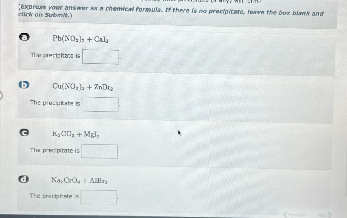 Ty) will för
(Express your answer as a chemical formula. If there is no precipitate, leave the box blank and
click on Submit.)
b
Pb(NO3)2 + Cal2
The precipitate is
Cu(NO3)2 + ZnBr₂
The precipitate is
K₂CO3 + MgI₂
The precipitate is
Na2 CrO4 + AlBr3
The precipitate is
Previous
Next