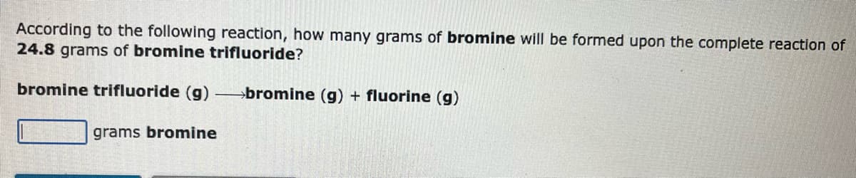 According to the following reaction, how many grams of bromine will be formed upon the complete reaction of
24.8 grams of bromine trifluoride?
bromine trifluoride (g)
grams bromine
bromine (g) + fluorine (g)