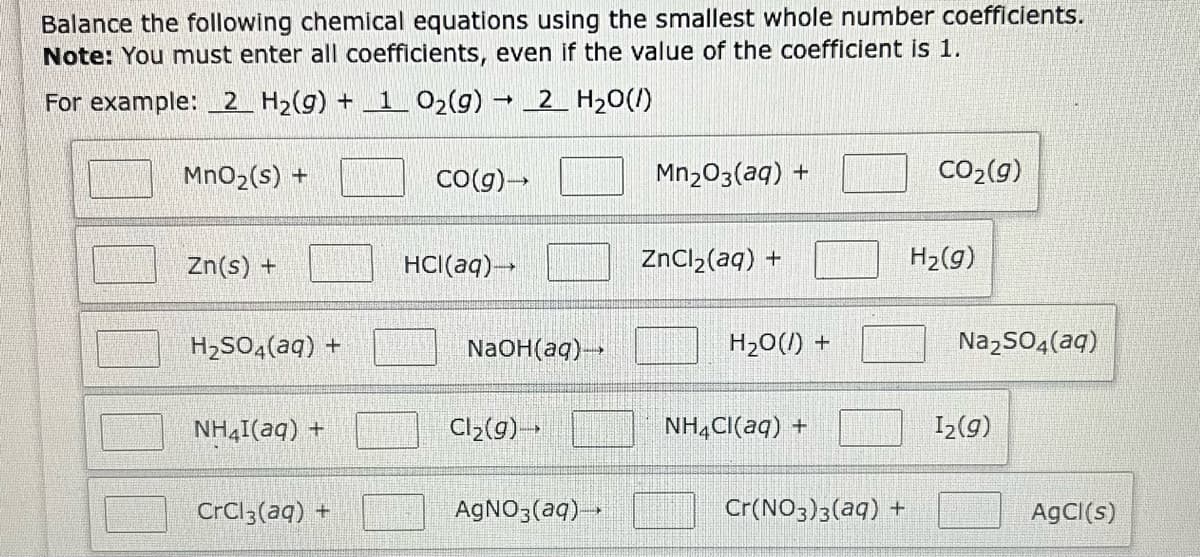 Balance the following chemical equations using the smallest whole number coefficients.
Note: You must enter all coefficients, even if the value of the coefficient is 1.
-
For example: 2 H₂(g) + 1 O₂(g) → 2 H₂O(/)
MnO₂ (s) +
Zn(s) +
H₂SO4(aq) +
NH4I(aq) +
CrCl3(aq) +
CO(g) →
HCl(aq) →→→
NaOH(aq) →→→
Cl₂(g)-
AgNO3(aq) →→→
Mn₂O3(aq) +
ZnCl₂(aq) +
H₂O(l) +
NH4Cl(aq) +
Cr(NO3)3(aq) +
CO₂(g)
H₂(g)
Na₂SO4(aq)
1₂(g)
AgCl(s)