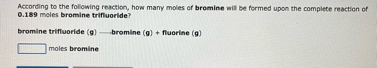 According to the following reaction, how many moles of bromine will be formed upon the complete reaction of
0.189 moles bromine trifluoride?
bromine trifluoride (g) bromine (g) + fluorine (g)
moles bromine