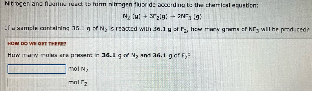 Nitrogen and fluorine react to form nitrogen fluoride according to the chemical equation:
N₂ (g) + 3F₂(g) → 2NF3 (9)
If a sample containing 36.1 g of N₂ is reacted with 36.1 g of F2, how many grams of NF3 will be produced?
HOW DO WE GET THERE?
How many moles are present in 36.1 g of N₂ and 36.1 g of F₂?
mol N₂
mol F2