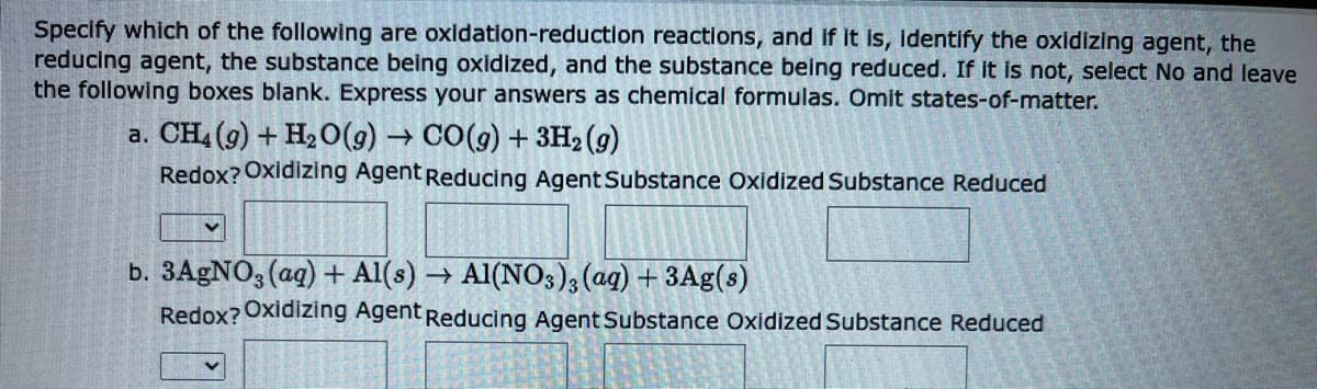 Specify which of the following are oxidation-reduction reactions, and if it is, identify the oxidizing agent, the
reducing agent, the substance being oxidized, and the substance being reduced. If it is not, select No and leave
the following boxes blank. Express your answers as chemical formulas. Omit states-of-matter.
a. CH4 (9) + H₂O(g) → CO(g) + 3H₂(g)
Redox? Oxidizing Agent Reducing Agent Substance Oxidized Substance Reduced
b. 3AgNO3(aq) + Al(s) → A1(NO3)3(aq) + 3Ag(s)
Redox? Oxidizing Agent Reducing Agent Substance Oxidized Substance Reduced