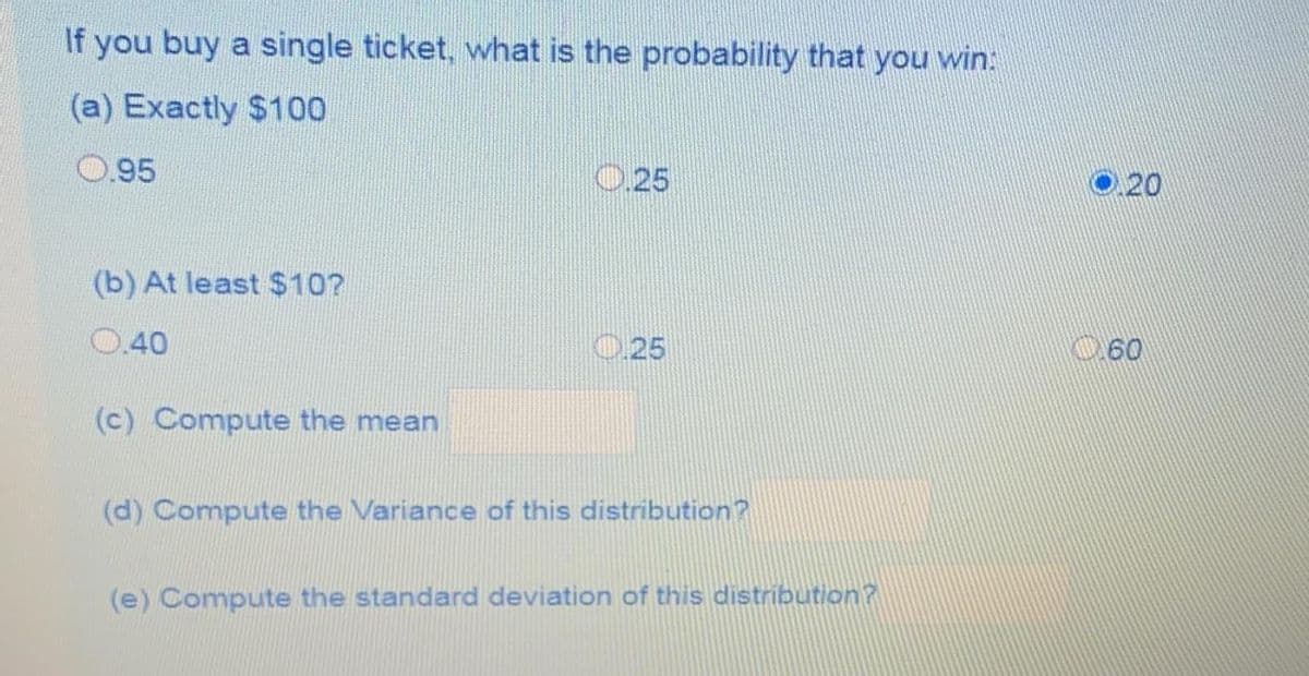 If you buy a single ticket, what is the probability that you win:
(a) Exactly $100
0.95
0.25
O 20
(b) At least $10?
0.40
0.25
60
(c) Compute the mean
(d) Compute the Variance of this distribution?
(e) Compute the standard deviation of this distribution?
