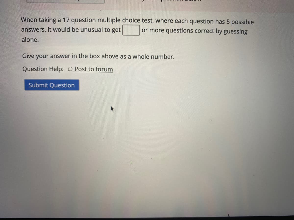 When taking a 17 question multiple choice test, where each question has 5 possible
or more questions correct by guessing
answers, it would be unusual to get
alone.
Give your answer in the box above as a whole number.
Question Help: D Post to forum
Submit Question
