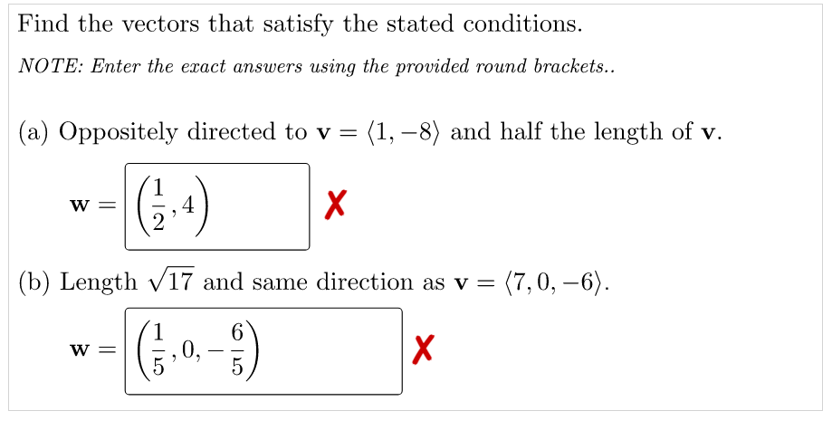 Find the vectors that satisfy the stated conditions.
NOTE: Enter the exact answers using the provided round brackets..
(a) Oppositely directed to v = (1, –8) and half the length of v.
w =
4
(b) Length v17 and same direction as v = (7,0, -6).
6.
0,
w =
-
