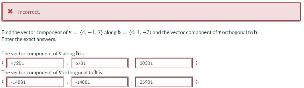 X Incorrect.
Find the vector component of v = (4, – 1, 7) along b = (4, 4, -7) and the vector component of v orthogonal to b.
Enter the exact answers.
The vector component of v along b is
47281
6781
30381
).
The vector component of v orthogonal to b is
-14881
-14881
25981
